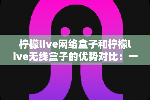 柠檬live网络盒子和柠檬live无线盒子的优势对比：一篇讲透选购要点的实用指南