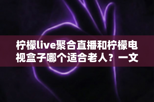 柠檬live聚合直播和柠檬电视盒子哪个适合老人?一文读懂选购指南,帮爸妈轻松看电视 柠檬live聚合直播和柠檬电视盒子哪个适合老人?一文读懂选购指南,帮爸妈轻松看电视