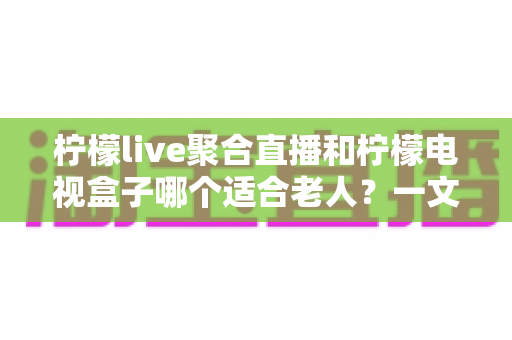 柠檬live聚合直播和柠檬电视盒子哪个适合老人?一文读懂选购指南,帮爸妈轻松看电视 柠檬live聚合直播和柠檬电视盒子哪个适合老人?一文读懂选购指南,帮爸妈轻松看电视