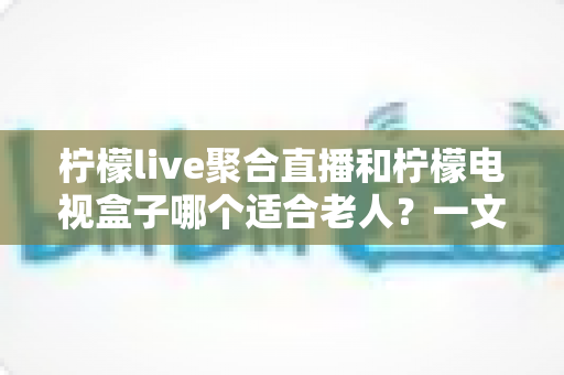 柠檬live聚合直播和柠檬电视盒子哪个适合老人？一文读懂选购指南，帮爸妈轻松看电视