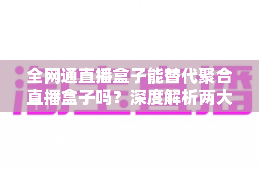全网通直播盒子能替代聚合直播盒子吗？深度解析两大设备的差异与选购指南