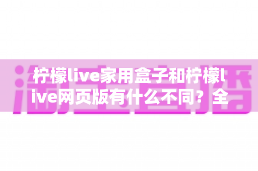 柠檬live家用盒子和柠檬live网页版有什么不同？全面对比助你选对适合自己的版本