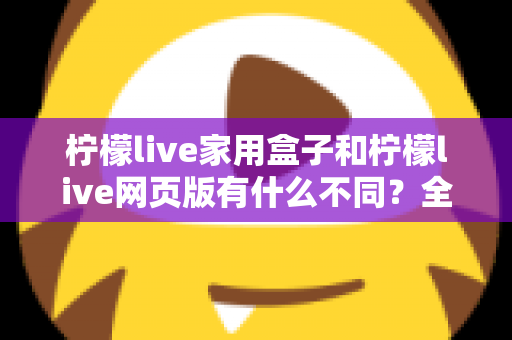 柠檬live家用盒子和柠檬live网页版有什么不同？全面对比助你选对适合自己的版本