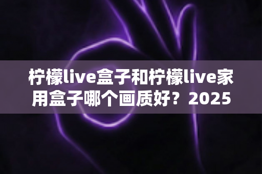 柠檬live盒子和柠檬live家用盒子哪个画质好？2025深度对比评测帮你选对不踩坑
