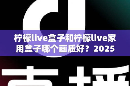 柠檬live盒子和柠檬live家用盒子哪个画质好？2025深度对比评测帮你选对不踩坑
