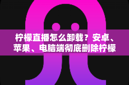 柠檬直播怎么卸载？安卓、苹果、电脑端彻底删除柠檬直播的保姆级教程与常见问题全解析