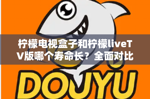 柠檬电视盒子和柠檬liveTV版哪个寿命长？全面对比分析与延长使用寿命实用指南