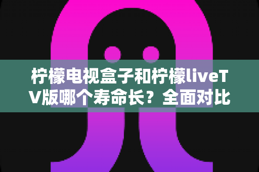 柠檬电视盒子和柠檬liveTV版哪个寿命长？全面对比分析与延长使用寿命实用指南