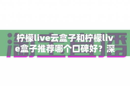 柠檬live云盒子和柠檬live盒子推荐哪个口碑好?深度对比评测助你选对不踩坑 柠檬live云盒子和柠檬live盒子推荐哪个口碑好?深度对比评测助你选对不踩坑
