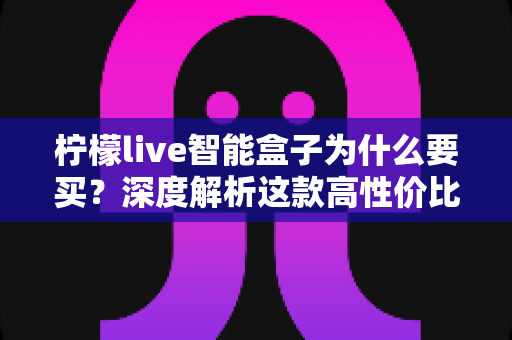 柠檬live智能盒子为什么要买?深度解析这款高性价比智能盒子的购买理由与使用价值 柠檬live智能盒子为什么要买?深度解析这款高性价比智能盒子的购买理由与使用价值