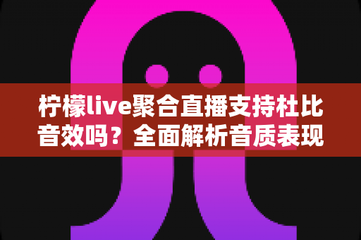 柠檬live聚合直播支持杜比音效吗？全面解析音质表现、设置方法与使用技巧