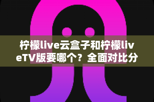 柠檬live云盒子和柠檬liveTV版要哪个?全面对比分析与选购指南一次讲清楚 柠檬live云盒子和柠檬liveTV版要哪个?全面对比分析与选购指南一次讲清楚