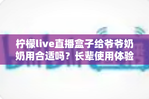 柠檬live直播盒子给爷爷奶奶用合适吗?长辈使用体验全面分析与实用选购指南 柠檬live直播盒子给爷爷奶奶用合适吗?长辈使用体验全面分析与实用选购指南