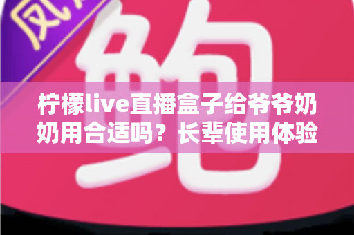 柠檬live直播盒子给爷爷奶奶用合适吗？长辈使用体验全面分析与实用选购指南