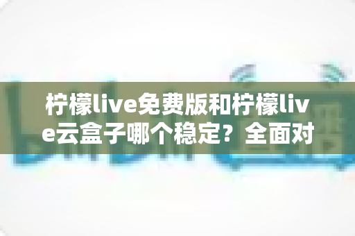 柠檬live免费版和柠檬live云盒子哪个稳定？全面对比分析与选购指南一文看懂