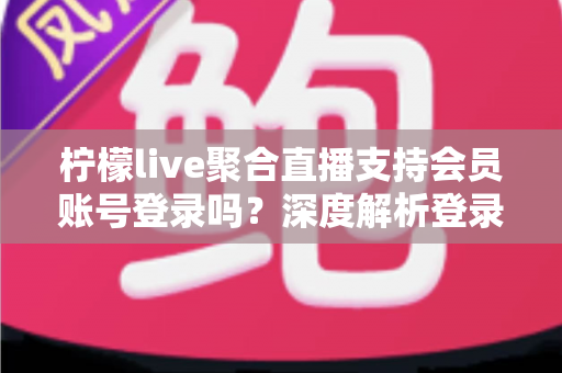柠檬live聚合直播支持会员账号登录吗？深度解析登录功能、使用体验与安全指南