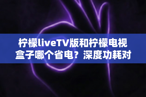 柠檬liveTV版和柠檬电视盒子哪个省电?深度功耗对比与实用省电指南 柠檬liveTV版和柠檬电视盒子哪个省电?深度功耗对比与实用省电指南