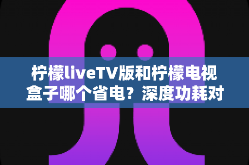 柠檬liveTV版和柠檬电视盒子哪个省电?深度功耗对比与实用省电指南 柠檬liveTV版和柠檬电视盒子哪个省电?深度功耗对比与实用省电指南