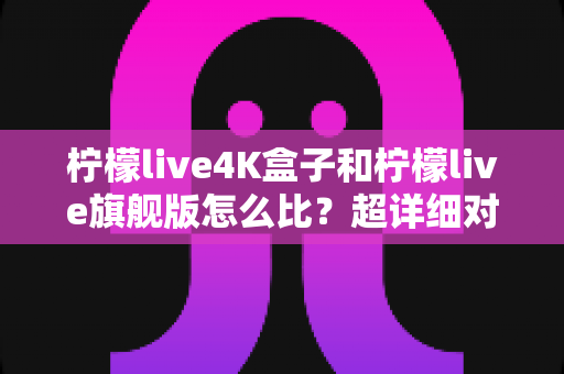 柠檬live4K盒子和柠檬live旗舰版怎么比？超详细对比评测，帮你选对不选贵