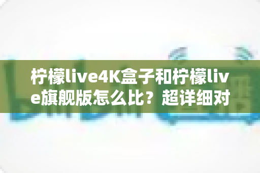 柠檬live4K盒子和柠檬live旗舰版怎么比？超详细对比评测，帮你选对不选贵