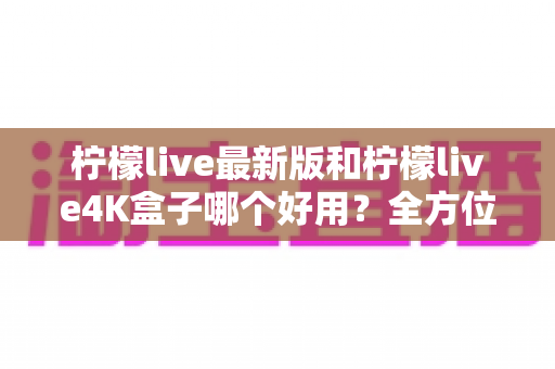 柠檬live最新版和柠檬live4K盒子哪个好用?全方位深度对比帮你一次选对 柠檬live最新版和柠檬live4K盒子哪个好用?全方位深度对比帮你一次选对