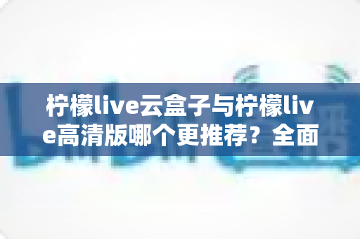 柠檬live云盒子与柠檬live高清版哪个更推荐?全面对比解析与选购指南 柠檬live云盒子与柠檬live高清版哪个更推荐?全面对比解析与选购指南
