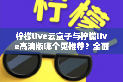 柠檬live云盒子与柠檬live高清版哪个更推荐?全面对比解析与选购指南 柠檬live云盒子与柠檬live高清版哪个更推荐?全面对比解析与选购指南