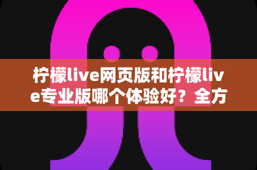 柠檬live网页版和柠檬live专业版哪个体验好？全方位深度对比测评帮你选对直播工具