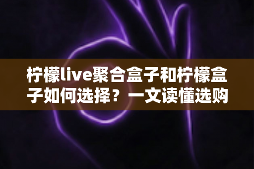 柠檬live聚合盒子和柠檬盒子如何选择?一文读懂选购攻略与避坑指南 柠檬live聚合盒子和柠檬盒子如何选择?一文读懂选购攻略与避坑指南