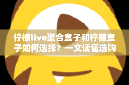 柠檬live聚合盒子和柠檬盒子如何选择?一文读懂选购攻略与避坑指南 柠檬live聚合盒子和柠檬盒子如何选择?一文读懂选购攻略与避坑指南