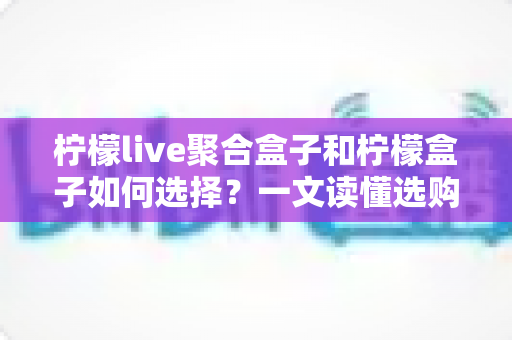 柠檬live聚合盒子和柠檬盒子如何选择？一文读懂选购攻略与避坑指南