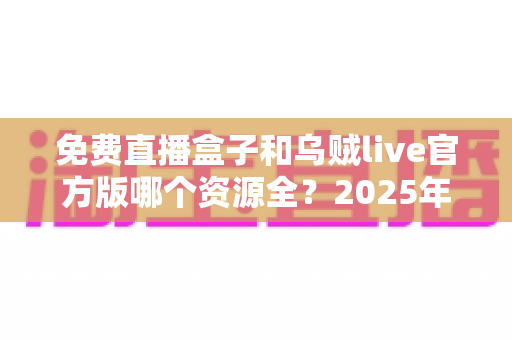 免费直播盒子和乌贼live官方版哪个资源全?2025年最全对比评测与选择指南 免费直播盒子和乌贼live官方版哪个资源全?2025年最全对比评测与选择指南