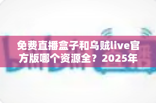 免费直播盒子和乌贼live官方版哪个资源全？2025年最全对比评测与选择指南