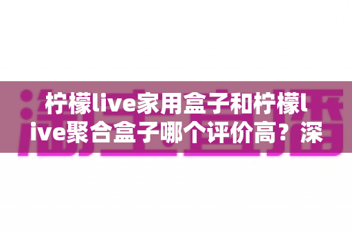 柠檬live家用盒子和柠檬live聚合盒子哪个评价高?深度对比评测,帮你选对家庭影音设备不踩坑 柠檬live家用盒子和柠檬live聚合盒子哪个评价高?深度对比评测,帮你选对家庭影音设备不踩坑