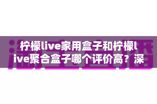 柠檬live家用盒子和柠檬live聚合盒子哪个评价高？深度对比评测，帮你选对家庭影音设备不踩坑