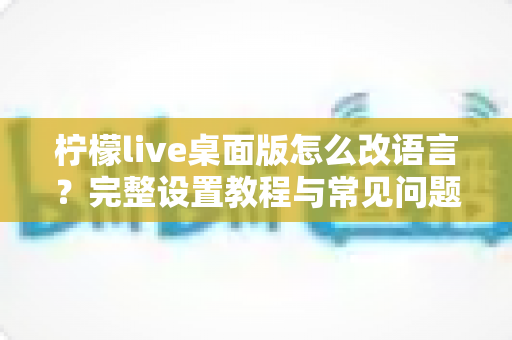 柠檬live桌面版怎么改语言?完整设置教程与常见问题解答 柠檬live桌面版怎么改语言?完整设置教程与常见问题解答