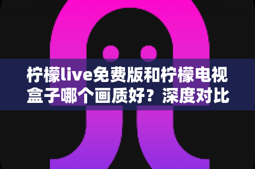 柠檬live免费版和柠檬电视盒子哪个画质好?深度对比与选购指南 柠檬live免费版和柠檬电视盒子哪个画质好?深度对比与选购指南