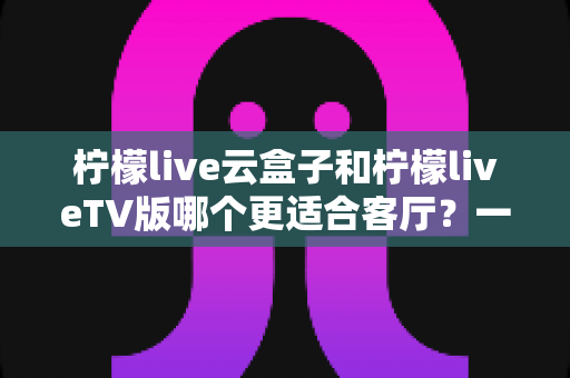 柠檬live云盒子和柠檬liveTV版哪个更适合客厅?一文读懂大屏观影最优解 柠檬live云盒子和柠檬liveTV版哪个更适合客厅?一文读懂大屏观影最优解