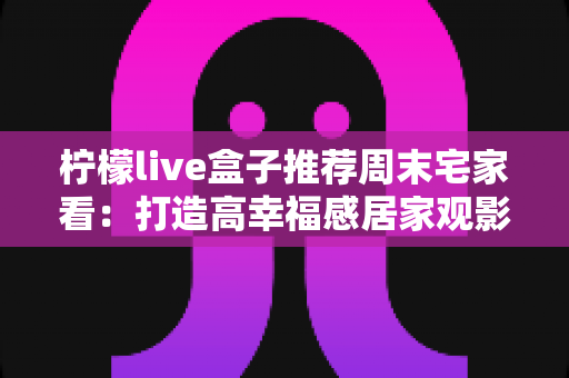 柠檬live盒子推荐周末宅家看：打造高幸福感居家观影时光的实用指南