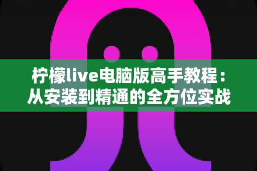 柠檬live电脑版高手教程：从安装到精通的全方位实战指南