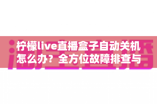 柠檬live直播盒子自动关机怎么办?全方位故障排查与实用解决方案大全 柠檬live直播盒子自动关机怎么办?全方位故障排查与实用解决方案大全