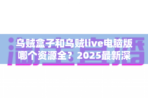 乌贼盒子和乌贼live电脑版哪个资源全?2025最新深度对比评测与实用选择指南 乌贼盒子和乌贼live电脑版哪个资源全?2025最新深度对比评测与实用选择指南