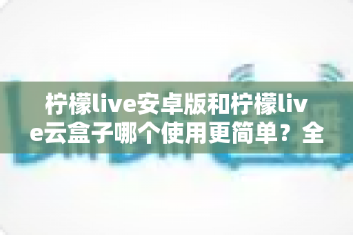 柠檬live安卓版和柠檬live云盒子哪个使用更简单?全面对比解析助你快速上手 柠檬live安卓版和柠檬live云盒子哪个使用更简单?全面对比解析助你快速上手