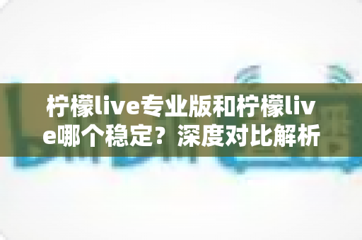 柠檬live专业版和柠檬live哪个稳定？深度对比解析助你选出最佳直播方案