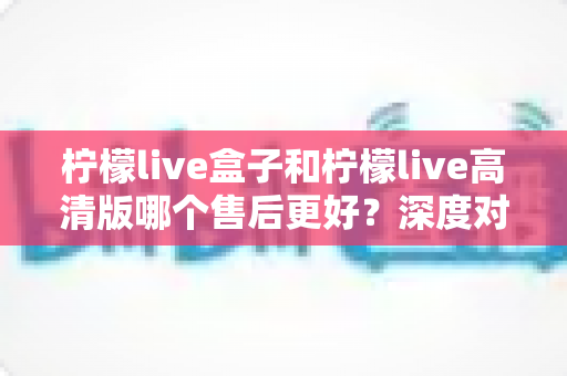 柠檬live盒子和柠檬live高清版哪个售后更好？深度对比分析与选购指南