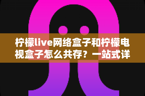 柠檬live网络盒子和柠檬电视盒子怎么共存？一站式详细教程与实用技巧全解析