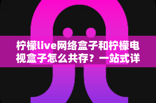 柠檬live网络盒子和柠檬电视盒子怎么共存？一站式详细教程与实用技巧全解析