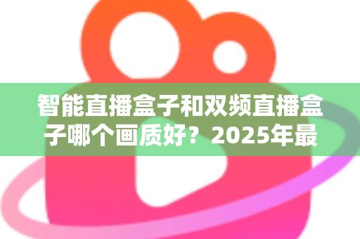 智能直播盒子和双频直播盒子哪个画质好？2025年最全选购深度解析指南