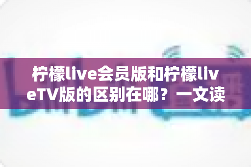 柠檬live会员版和柠檬liveTV版的区别在哪？一文读懂两大版本的核心差异与选购指南