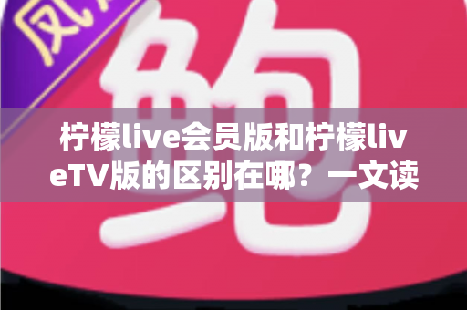 柠檬live会员版和柠檬liveTV版的区别在哪？一文读懂两大版本的核心差异与选购指南